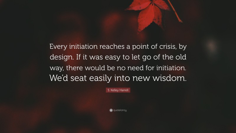 S. Kelley Harrell Quote: “Every initiation reaches a point of crisis, by design. If it was easy to let go of the old way, there would be no need for initiation. We’d seat easily into new wisdom.”