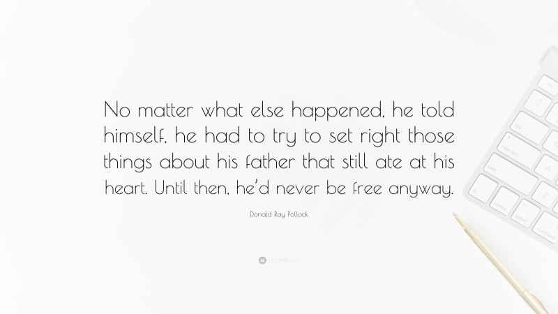 Donald Ray Pollock Quote: “No matter what else happened, he told himself, he had to try to set right those things about his father that still ate at his heart. Until then, he’d never be free anyway.”