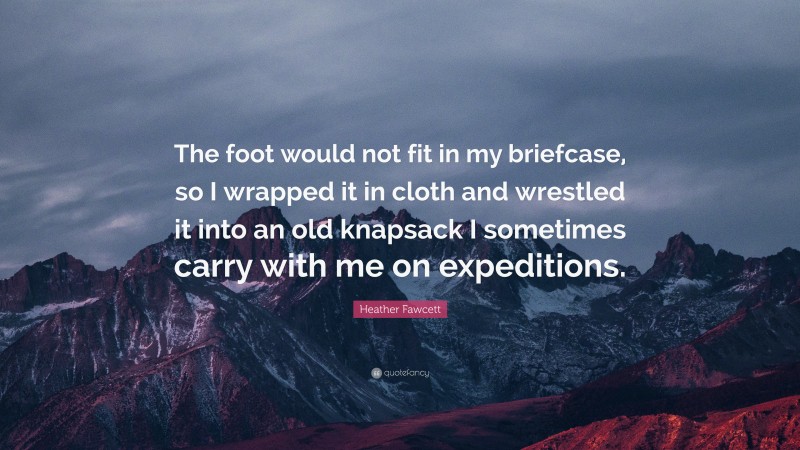 Heather Fawcett Quote: “The foot would not fit in my briefcase, so I wrapped it in cloth and wrestled it into an old knapsack I sometimes carry with me on expeditions.”