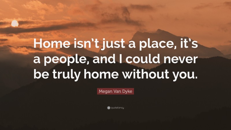 Megan Van Dyke Quote: “Home isn’t just a place, it’s a people, and I could never be truly home without you.”