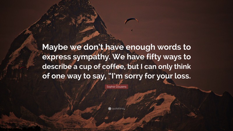 Sophie Cousens Quote: “Maybe we don’t have enough words to express sympathy. We have fifty ways to describe a cup of coffee, but I can only think of one way to say, “I’m sorry for your loss.”