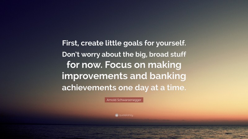 Arnold Schwarzenegger Quote: “First, create little goals for yourself. Don’t worry about the big, broad stuff for now. Focus on making improvements and banking achievements one day at a time.”