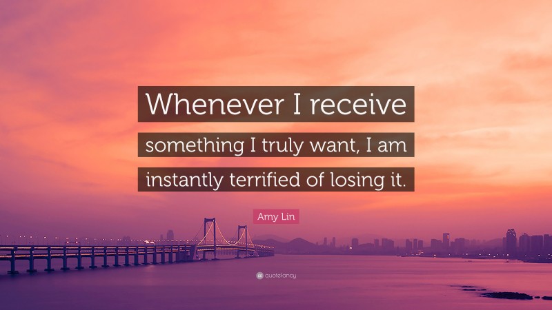 Amy Lin Quote: “Whenever I receive something I truly want, I am instantly terrified of losing it.”