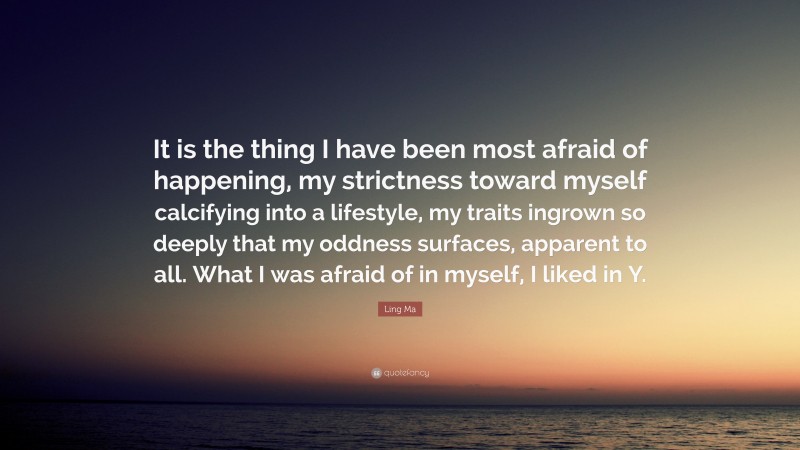 Ling Ma Quote: “It is the thing I have been most afraid of happening, my strictness toward myself calcifying into a lifestyle, my traits ingrown so deeply that my oddness surfaces, apparent to all. What I was afraid of in myself, I liked in Y.”