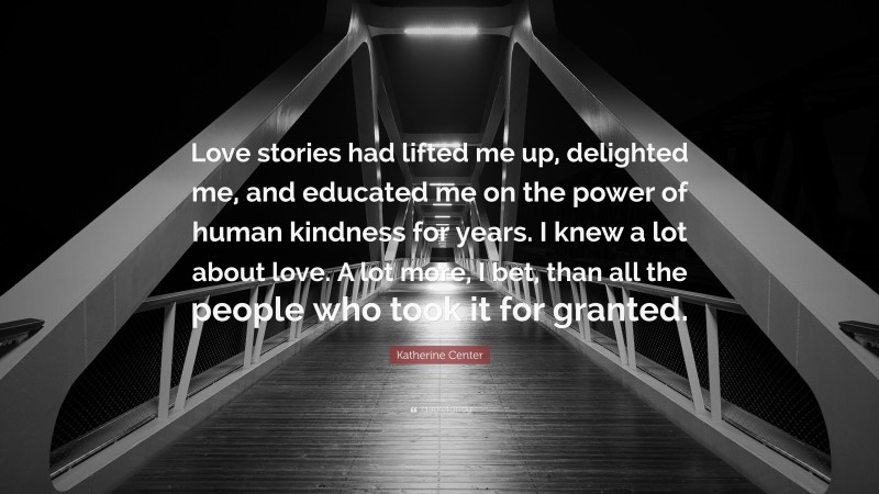 Katherine Center Quote: “Love stories had lifted me up, delighted me, and educated me on the power of human kindness for years. I knew a lot about love. A lot more, I bet, than all the people who took it for granted.”