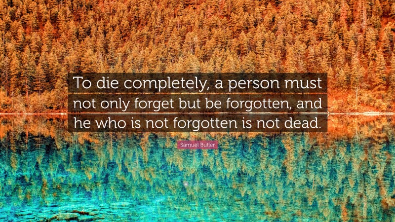 Samuel Butler Quote: “To die completely, a person must not only forget but be forgotten, and he who is not forgotten is not dead.”