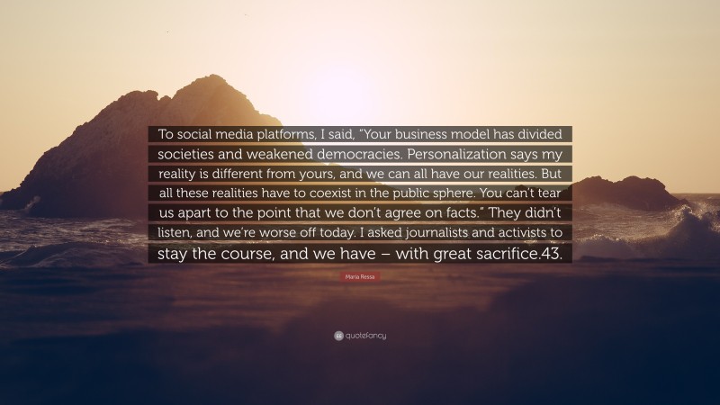 Maria Ressa Quote: “To social media platforms, I said, “Your business model has divided societies and weakened democracies. Personalization says my reality is different from yours, and we can all have our realities. But all these realities have to coexist in the public sphere. You can’t tear us apart to the point that we don’t agree on facts.” They didn’t listen, and we’re worse off today. I asked journalists and activists to stay the course, and we have – with great sacrifice.43.”