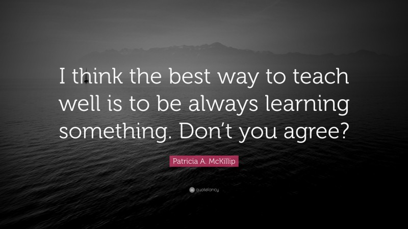 Patricia A. McKillip Quote: “I think the best way to teach well is to be always learning something. Don’t you agree?”