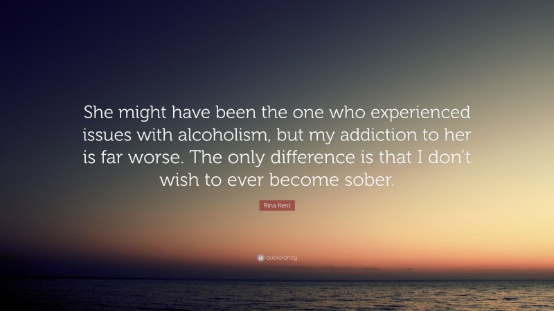 Rina Kent Quote: “She might have been the one who experienced issues with alcoholism, but my addiction to her is far worse. The only difference is that I don’t wish to ever become sober.”