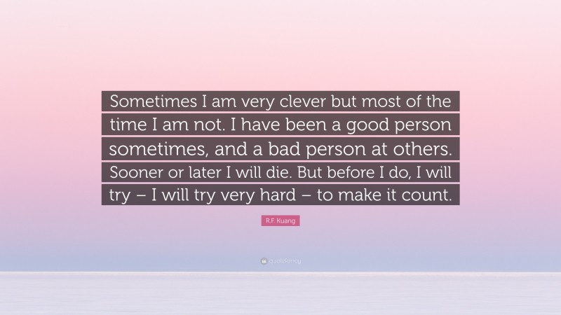 R.F. Kuang Quote: “Sometimes I am very clever but most of the time I am not. I have been a good person sometimes, and a bad person at others. Sooner or later I will die. But before I do, I will try – I will try very hard – to make it count.”