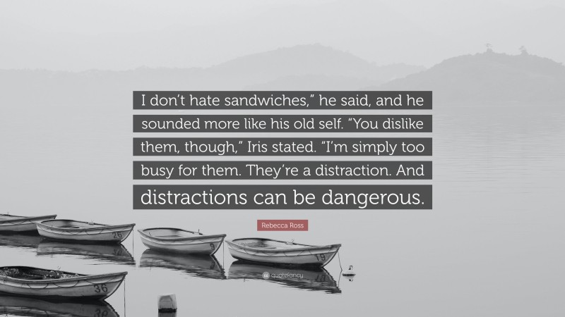 Rebecca Ross Quote: “I don’t hate sandwiches,” he said, and he sounded more like his old self. “You dislike them, though,” Iris stated. “I’m simply too busy for them. They’re a distraction. And distractions can be dangerous.”