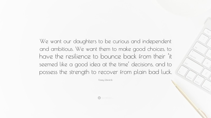 Kasey Edwards Quote: “We want our daughters to be curious and independent and ambitious. We want them to make good choices, to have the resilience to bounce back from their ‘it seemed like a good idea at the time’ decisions, and to possess the strength to recover from plain bad luck.”