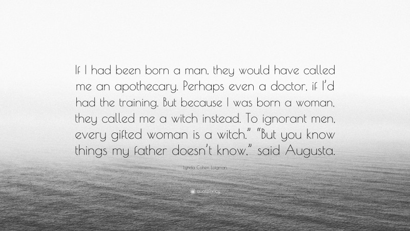 Lynda Cohen Loigman Quote: “If I had been born a man, they would have called me an apothecary. Perhaps even a doctor, if I’d had the training. But because I was born a woman, they called me a witch instead. To ignorant men, every gifted woman is a witch.” “But you know things my father doesn’t know,” said Augusta.”