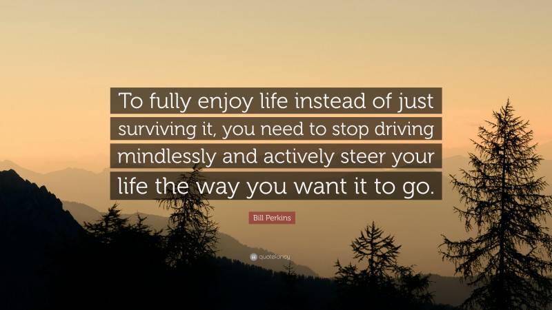 Bill Perkins Quote: “To fully enjoy life instead of just surviving it, you need to stop driving mindlessly and actively steer your life the way you want it to go.”