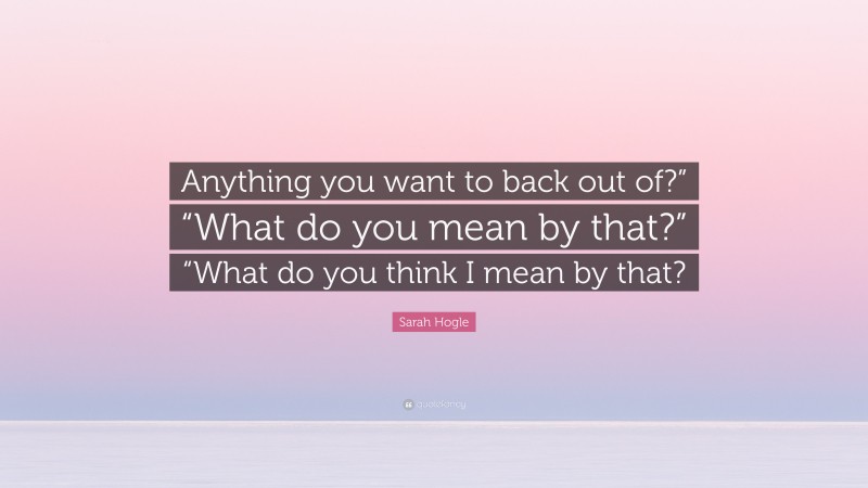 Sarah Hogle Quote: “Anything you want to back out of?” “What do you mean by that?” “What do you think I mean by that?”