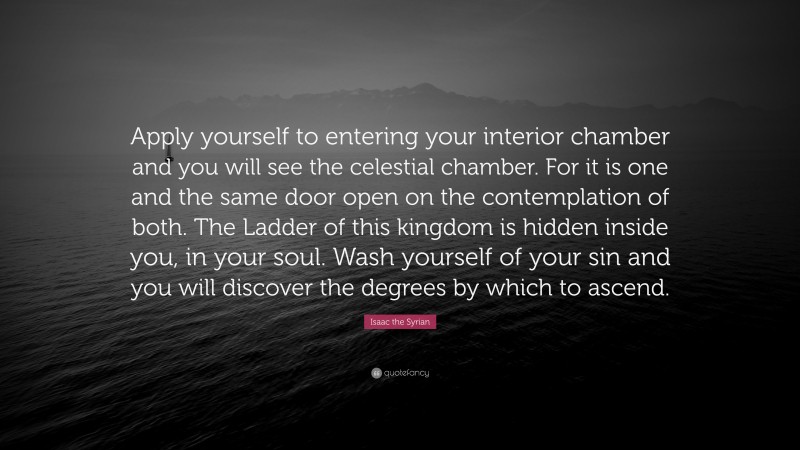 Isaac the Syrian Quote: “Apply yourself to entering your interior chamber and you will see the celestial chamber. For it is one and the same door open on the contemplation of both. The Ladder of this kingdom is hidden inside you, in your soul. Wash yourself of your sin and you will discover the degrees by which to ascend.”