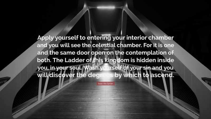 Isaac the Syrian Quote: “Apply yourself to entering your interior chamber and you will see the celestial chamber. For it is one and the same door open on the contemplation of both. The Ladder of this kingdom is hidden inside you, in your soul. Wash yourself of your sin and you will discover the degrees by which to ascend.”