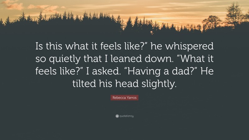 Rebecca Yarros Quote: “Is this what it feels like?” he whispered so quietly that I leaned down. “What it feels like?” I asked. “Having a dad?” He tilted his head slightly.”
