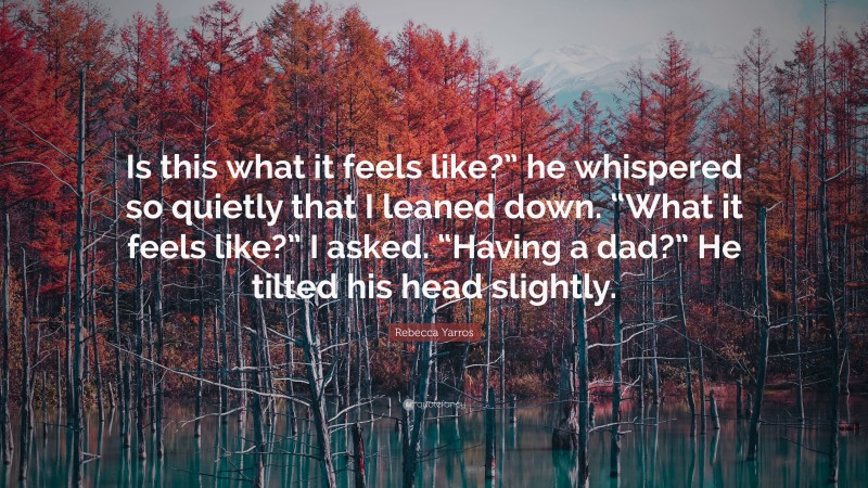 Rebecca Yarros Quote: “Is this what it feels like?” he whispered so quietly that I leaned down. “What it feels like?” I asked. “Having a dad?” He tilted his head slightly.”