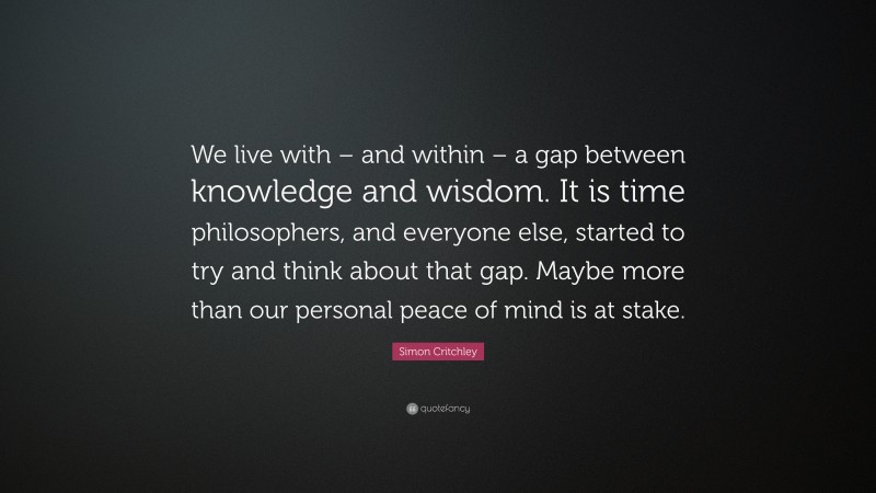 Simon Critchley Quote: “We live with – and within – a gap between knowledge and wisdom. It is time philosophers, and everyone else, started to try and think about that gap. Maybe more than our personal peace of mind is at stake.”