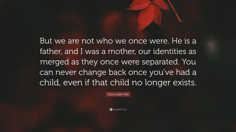 Clare Leslie Hall Quote: “But we are not who we once were. He is a father, and I was a mother, our identities as merged as they once were separated. You can never change back once you’ve had a child, even if that child no longer exists.”