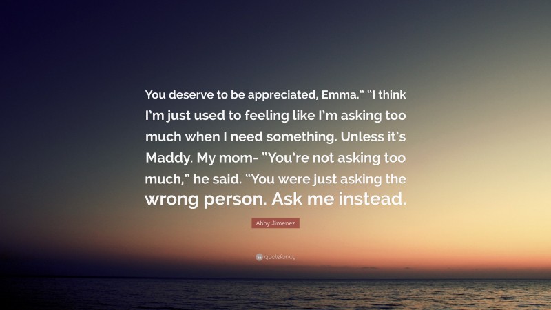 Abby Jimenez Quote: “You deserve to be appreciated, Emma.” “I think I’m just used to feeling like I’m asking too much when I need something. Unless it’s Maddy. My mom- “You’re not asking too much,” he said. “You were just asking the wrong person. Ask me instead.”