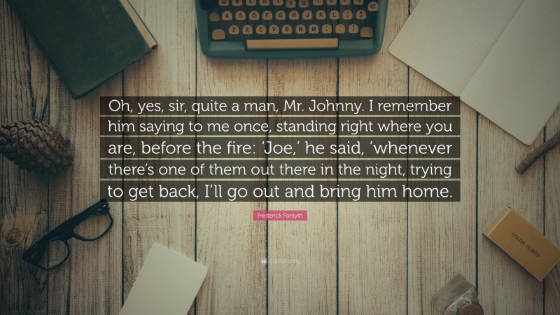 Frederick Forsyth Quote: “Oh, yes, sir, quite a man, Mr. Johnny. I remember him saying to me once, standing right where you are, before the fire: ‘Joe,’ he said, ’whenever there’s one of them out there in the night, trying to get back, I’ll go out and bring him home.”