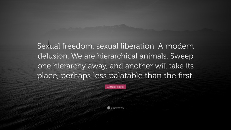 Camille Paglia Quote: “Sexual freedom, sexual liberation. A modern delusion. We are hierarchical animals. Sweep one hierarchy away, and another will take its place, perhaps less palatable than the first.”
