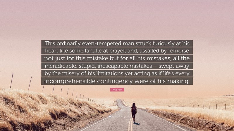 Philip Roth Quote: “This ordinarily even-tempered man struck furiously at his heart like some fanatic at prayer, and, assailed by remorse not just for this mistake but for all his mistakes, all the ineradicable, stupid, inescapable mistakes – swept away by the misery of his limitations yet acting as if life’s every incomprehensible contingency were of his making.”