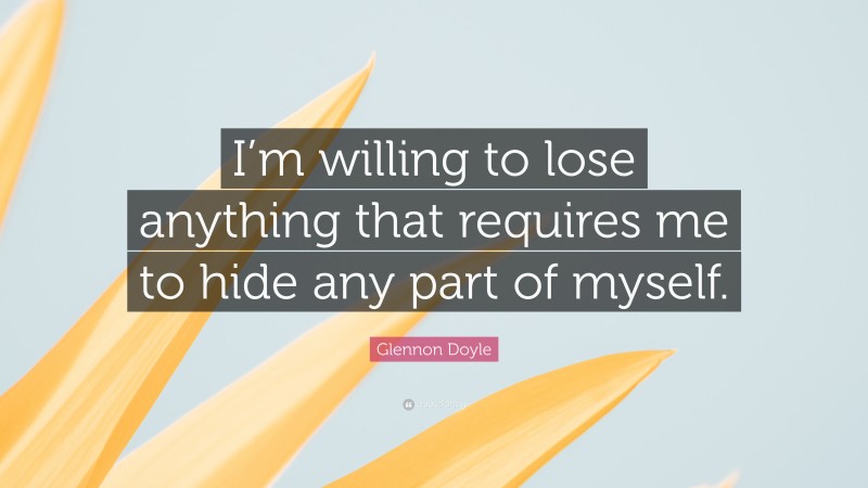 Glennon Doyle Quote: “I’m willing to lose anything that requires me to hide any part of myself.”