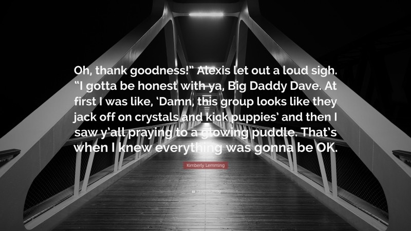 Kimberly Lemming Quote: “Oh, thank goodness!” Alexis let out a loud sigh. “I gotta be honest with ya, Big Daddy Dave. At first I was like, ‘Damn, this group looks like they jack off on crystals and kick puppies’ and then I saw y’all praying to a glowing puddle. That’s when I knew everything was gonna be OK.”