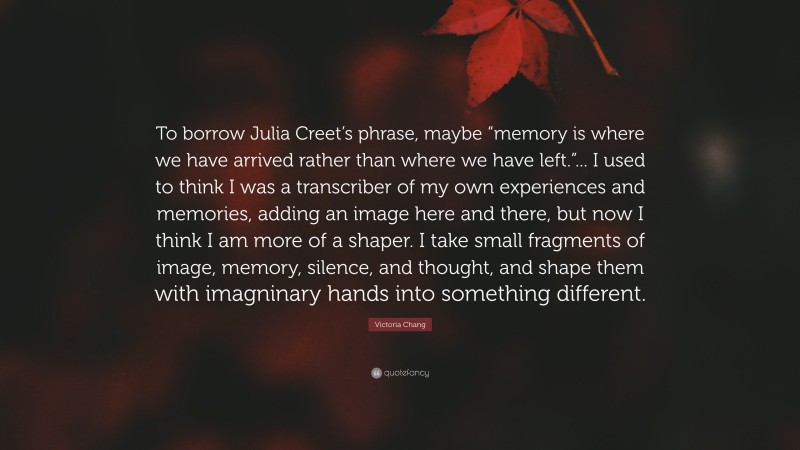 Victoria Chang Quote: “To borrow Julia Creet’s phrase, maybe “memory is where we have arrived rather than where we have left.”... I used to think I was a transcriber of my own experiences and memories, adding an image here and there, but now I think I am more of a shaper. I take small fragments of image, memory, silence, and thought, and shape them with imagninary hands into something different.”