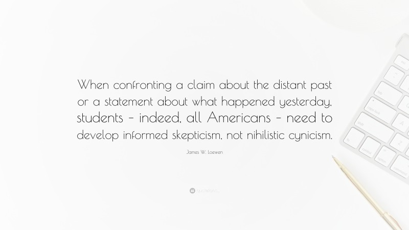 James W. Loewen Quote: “When confronting a claim about the distant past or a statement about what happened yesterday, students – indeed, all Americans – need to develop informed skepticism, not nihilistic cynicism.”
