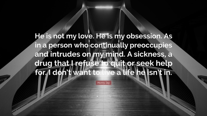 Monty Jay Quote: “He is not my love. He is my obsession. As in a person who continually preoccupies and intrudes on my mind. A sickness, a drug that I refuse to quit or seek help for. I don’t want to live a life he isn’t in.”