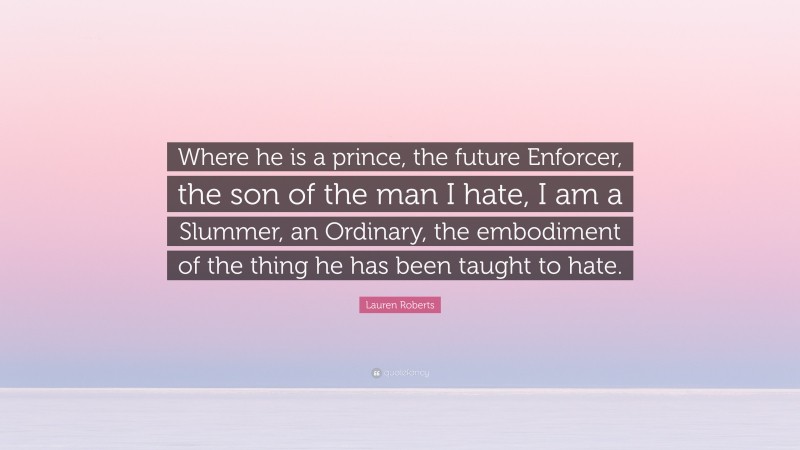 Lauren Roberts Quote: “Where he is a prince, the future Enforcer, the son of the man I hate, I am a Slummer, an Ordinary, the embodiment of the thing he has been taught to hate.”
