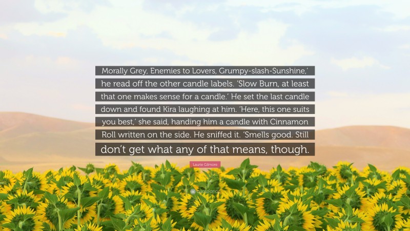 Laurie Gilmore Quote: “Morally Grey, Enemies to Lovers, Grumpy-slash-Sunshine,’ he read off the other candle labels. ‘Slow Burn, at least that one makes sense for a candle.’ He set the last candle down and found Kira laughing at him. ‘Here, this one suits you best,’ she said, handing him a candle with Cinnamon Roll written on the side. He sniffed it. ‘Smells good. Still don’t get what any of that means, though.”