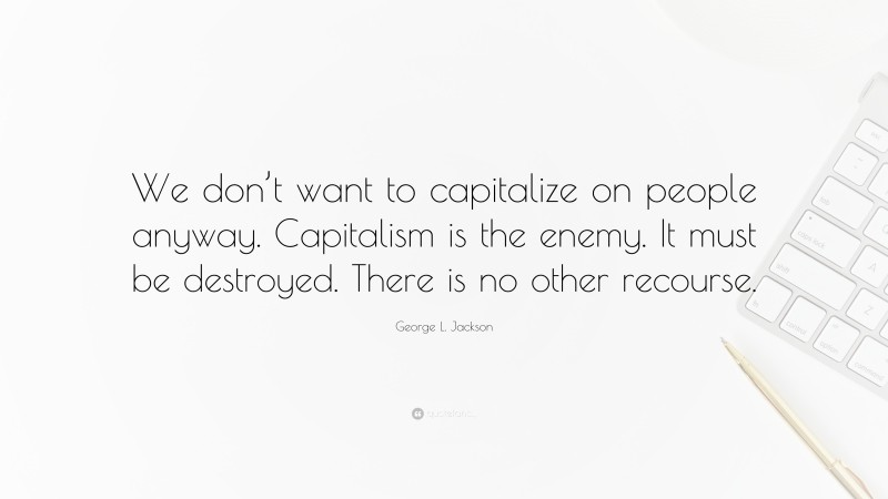 George L. Jackson Quote: “We don’t want to capitalize on people anyway. Capitalism is the enemy. It must be destroyed. There is no other recourse.”