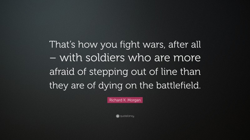 Richard K. Morgan Quote: “That’s how you fight wars, after all – with soldiers who are more afraid of stepping out of line than they are of dying on the battlefield.”