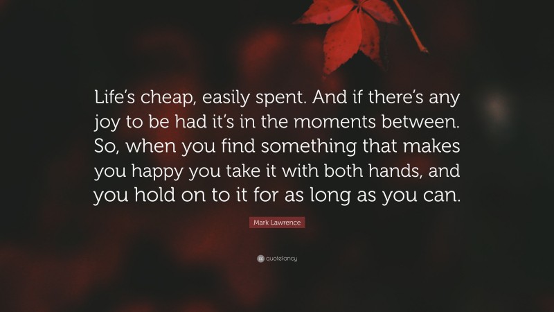 Mark Lawrence Quote: “Life’s cheap, easily spent. And if there’s any joy to be had it’s in the moments between. So, when you find something that makes you happy you take it with both hands, and you hold on to it for as long as you can.”