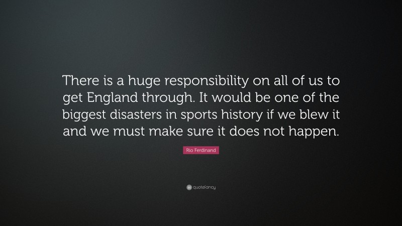 Rio Ferdinand Quote: “There is a huge responsibility on all of us to get England through. It would be one of the biggest disasters in sports history if we blew it and we must make sure it does not happen.”