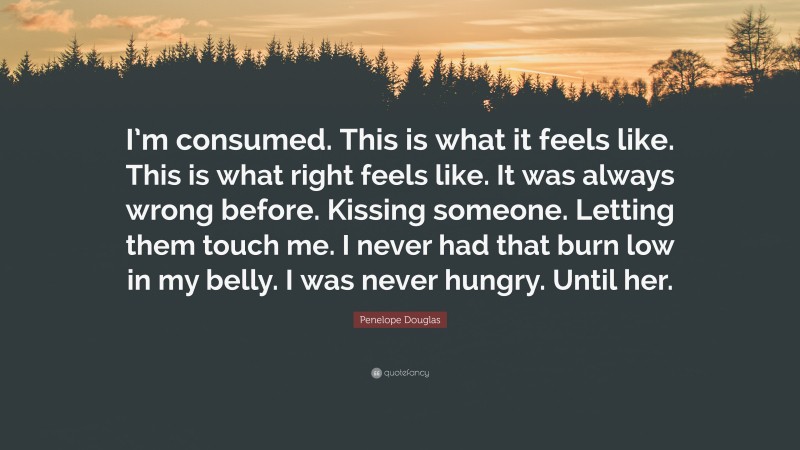 Penelope Douglas Quote: “I’m consumed. This is what it feels like. This is what right feels like. It was always wrong before. Kissing someone. Letting them touch me. I never had that burn low in my belly. I was never hungry. Until her.”