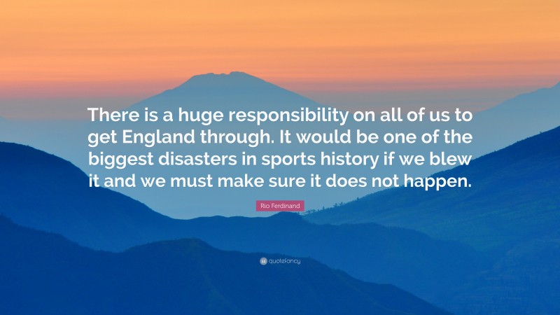 Rio Ferdinand Quote: “There is a huge responsibility on all of us to get England through. It would be one of the biggest disasters in sports history if we blew it and we must make sure it does not happen.”