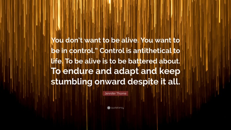 Jennifer Thorne Quote: “You don’t want to be alive. You want to be in control.” Control is antithetical to life. To be alive is to be battered about. To endure and adapt and keep stumbling onward despite it all.”