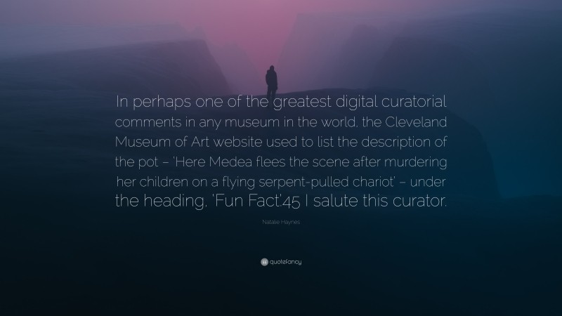 Natalie Haynes Quote: “In perhaps one of the greatest digital curatorial comments in any museum in the world, the Cleveland Museum of Art website used to list the description of the pot – ‘Here Medea flees the scene after murdering her children on a flying serpent-pulled chariot’ – under the heading, ‘Fun Fact’.45 I salute this curator.”