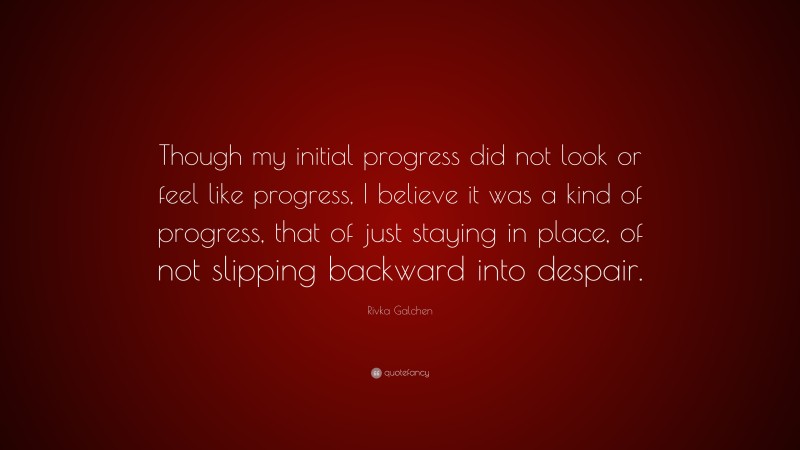 Rivka Galchen Quote: “Though my initial progress did not look or feel like progress, I believe it was a kind of progress, that of just staying in place, of not slipping backward into despair.”