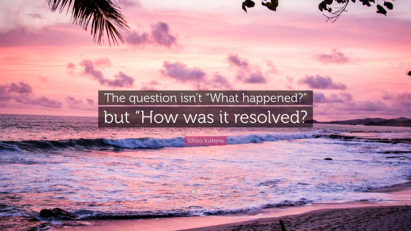 Ichiro Kishimi Quote: “The question isn’t “What happened?” but “How was it resolved?”
