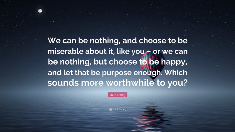 Julie Leong Quote: “We can be nothing, and choose to be miserable about it, like you – or we can be nothing, but choose to be happy, and let that be purpose enough. Which sounds more worthwhile to you?”