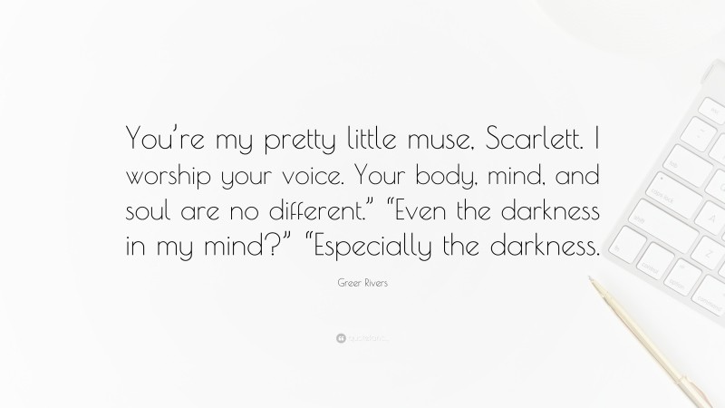 Greer Rivers Quote: “You’re my pretty little muse, Scarlett. I worship your voice. Your body, mind, and soul are no different.” “Even the darkness in my mind?” “Especially the darkness.”