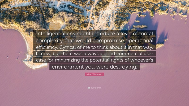 Adrian Tchaikovsky Quote: “Intelligent aliens might introduce a level of moral complexity that would compromise operational efficiency. Cynical of me to think about it in that way, I know, but there was always a good commercial use-case for minimizing the potential rights of whoever’s environment you were destroying.”