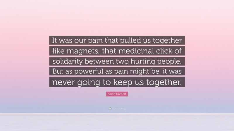 Sarah Damoff Quote: “It was our pain that pulled us together like magnets, that medicinal click of solidarity between two hurting people. But as powerful as pain might be, it was never going to keep us together.”